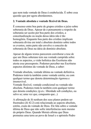 que nem toda vontade de Deus é estabelecida. É sobre essa
questão que por agora abordaremos.
2. Vontade absoluta e vontade flexível de Deus.
É consenso entre boa parte de grupos cristãos o juízo sobre
soberania de Deus. Apesar de o pensamento a respeito da
soberania ser aceito por boa parte dos cristãos, a
conceitualização ou noção dessa ideia não é tão
homogênia. Enquanto boa parte dos cristãos implicam
soberania divina em total e absoluto domínio sobre todos
os eventos, outra parte não envolve o conceito de
soberania de Deus na ideia de domínio absoluto.
Apesar de alguns textos parecerem corroborar a tese de
que um Deus soberano tem sua vontade cumprida sobre
todos os aspectos, a visão holística das Escrituras não
atesta esse pressuposto. Podemos perceber nas Escrituras
aspectos distintos da vontade de Deus, a saber:
Vontade absoluta, vontade última ou vontade definitiva.
Podemos tratá-la também como vontade estrita; ou com
qualquer termo que denota determinação rigorosa e
irremovível.
Vontade flexível, vontade condicional ou vontade não
absoluta. Podemos tratá-la também com qualquer termo
que denota condições; (p.ex.: liberdade sob condições, ou
salvo se; uma vez que, conquanto que...)
A afirmação de Jó nenhum dos seus planos podem ser
frustrados (Jó 42.2) está relacionada ao aspecto absoluto,
estrito, exato da vontade de Deus. Ele fala sobre a vontade
última de Deus que não sofre interferências nem mesmo
do próprio Deus. Quando Moisés afirma que Deus
prometeu uma terra ao povo de Israel e o apóstolo Pedro
 