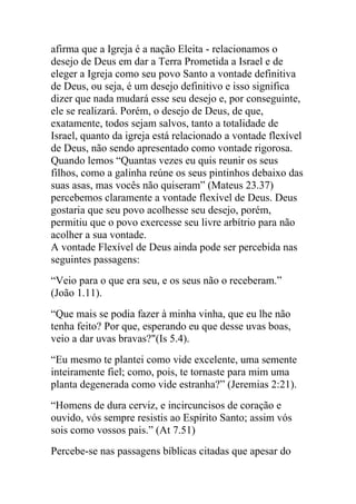 afirma que a Igreja é a nação Eleita - relacionamos o
desejo de Deus em dar a Terra Prometida a Israel e de
eleger a Igreja como seu povo Santo a vontade definitiva
de Deus, ou seja, é um desejo definitivo e isso significa
dizer que nada mudará esse seu desejo e, por conseguinte,
ele se realizará. Porém, o desejo de Deus, de que,
exatamente, todos sejam salvos, tanto a totalidade de
Israel, quanto da igreja está relacionado a vontade flexível
de Deus, não sendo apresentado como vontade rigorosa.
Quando lemos “Quantas vezes eu quis reunir os seus
filhos, como a galinha reúne os seus pintinhos debaixo das
suas asas, mas vocês não quiseram” (Mateus 23.37)
percebemos claramente a vontade flexível de Deus. Deus
gostaria que seu povo acolhesse seu desejo, porém,
permitiu que o povo exercesse seu livre arbítrio para não
acolher a sua vontade.
A vontade Flexível de Deus ainda pode ser percebida nas
seguintes passagens:
“Veio para o que era seu, e os seus não o receberam.”
(João 1.11).
“Que mais se podia fazer à minha vinha, que eu lhe não
tenha feito? Por que, esperando eu que desse uvas boas,
veio a dar uvas bravas?"(Is 5.4).
“Eu mesmo te plantei como vide excelente, uma semente
inteiramente fiel; como, pois, te tornaste para mim uma
planta degenerada como vide estranha?” (Jeremias 2:21).
“Homens de dura cerviz, e incircuncisos de coração e
ouvido, vós sempre resistis ao Espírito Santo; assim vós
sois como vossos pais.” (At 7.51)
Percebe-se nas passagens bíblicas citadas que apesar do
 