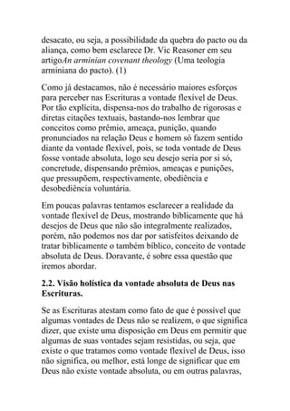 desacato, ou seja, a possibilidade da quebra do pacto ou da
aliança, como bem esclarece Dr. Vic Reasoner em seu
artigoAn arminian covenant theology (Uma teologia
arminiana do pacto). (1)
Como já destacamos, não é necessário maiores esforços
para perceber nas Escrituras a vontade flexível de Deus.
Por tão explícita, dispensa-nos do trabalho de rigorosas e
diretas citações textuais, bastando-nos lembrar que
conceitos como prêmio, ameaça, punição, quando
pronunciados na relação Deus e homem só fazem sentido
diante da vontade flexível, pois, se toda vontade de Deus
fosse vontade absoluta, logo seu desejo seria por si só,
concretude, dispensando prêmios, ameaças e punições,
que pressupõem, respectivamente, obediência e
desobediência voluntária.
Em poucas palavras tentamos esclarecer a realidade da
vontade flexível de Deus, mostrando biblicamente que há
desejos de Deus que não são integralmente realizados,
porém, não podemos nos dar por satisfeitos deixando de
tratar biblicamente o também bíblico, conceito de vontade
absoluta de Deus. Doravante, é sobre essa questão que
iremos abordar.
2.2. Visão holística da vontade absoluta de Deus nas
Escrituras.
Se as Escrituras atestam como fato de que é possível que
algumas vontades de Deus não se realizem, o que significa
dizer, que existe uma disposição em Deus em permitir que
algumas de suas vontades sejam resistidas, ou seja, que
existe o que tratamos como vontade flexível de Deus, isso
não significa, ou melhor, está longe de significar que em
Deus não existe vontade absoluta, ou em outras palavras,
 