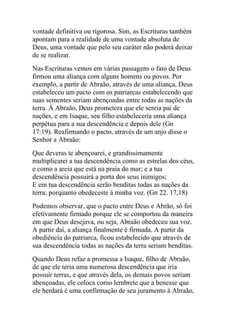 vontade definitiva ou rigorosa. Sim, as Escrituras também
apontam para a realidade de uma vontade absoluta de
Deus, uma vontade que pelo seu caráter não poderá deixar
de se realizar.
Nas Escrituras vemos em várias passagens o fato de Deus
firmou uma aliança com alguns homens ou povos. Por
exemplo, a partir de Abraão, através de uma aliança, Deus
estabeleceu um pacto com os patriarcas estabelecendo que
suas sementes seriam abençoadas entre todas as nações da
terra. À Abraão, Deus prometera que ele sereia pai de
nações, e em Isaque, seu filho estabeleceria uma aliança
perpétua para a sua descendência e depois dele (Gn
17:19). Reafirmando o pacto, através de um anjo disse o
Senhor a Abraão:
Que deveras te abençoarei, e grandissimamente
multiplicarei a tua descendência como as estrelas dos céus,
e como a areia que está na praia do mar; e a tua
descendência possuirá a porta dos seus inimigos;
E em tua descendência serão benditas todas as nações da
terra; porquanto obedeceste à minha voz. (Gn 22. 17,18)
Podemos observar, que o pacto entre Deus e Abrão, só foi
efetivamente firmado porque ele se comportou da maneira
em que Deus desejava, ou seja, Abraão obedeceu sua voz.
A partir daí, a aliança finalmente é firmada. A partir da
obediência do patriarca, ficou estabelecido que através de
sua descendência todas as nações da terra seriam benditas.
Quando Deus refaz a promessa a Isaque, filho de Abraão,
de que ele teria uma numerosa descendência que iria
possuir terras, e que através dela, os demais povos seriam
abençoadas, ele coloca como lembrete que a benesse que
ele herdará é uma confirmação de seu juramento à Abraão,
 
