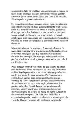 sentimentos. Não há em Deus um aspecto que se separa do
todo. Tudo em Deus está em harmonia com seu caráter
amoroso, justo, reto e santo. Nada em Deus é dissociado,
Ele não pode negar-se a si mesmo.
Os conceitos abordados servem apenas para entendermos
que apesar de que nem tudo está rigidamente estabelecido
nada está fora do controle de Deus. Com isso queremos
dizer, que até a desobediência a sua vontade ocorre por
sua permissão, instaurada por uma vontade prévia de
estabelecer com sua criação um relacionamento verdadeiro
baseado no amor, que dispensa o domínio sobre a vontade
do outro.
Não existe choque de vontades. A vontade absoluta de
Deus será e sempre será, e a sua vontade flexível ocorrerá
sob certas condições que Ele mesmo absolutamente
desejou. Por exemplo, desejou que todos se salvassem,
porém, absolutamente desejou que só se salvariam pela fé,
em Cristo Jesus.
Pode parecer contradição o fato de que alguns de Israel
não herdarem a Terra prometida, ou seja, não receberem
as bênçãos da posse de terras, prometido aos patriarcas a
nação que sairia de suas sementes. Porém não é uma
contradição, vemos aqui a dualidade harmônica da
vontade de Deus. Percebemos que sua vontade absoluta
foi estabelecida, ou seja, uma nação, da semente dos
patriarcas herdou Canaã. Porém, apesar da vontade
absoluta, vemos a restrição, em todos participariam
individualmente da alegria da posse da Terra. Apesar do
desejo de salvar o povo (Ex 6.8), cada indivíduo a
exemplo dos patriarcas deveria observar a aliança para não
violá-la. Os que violaram não herdaram. Apesar da
 