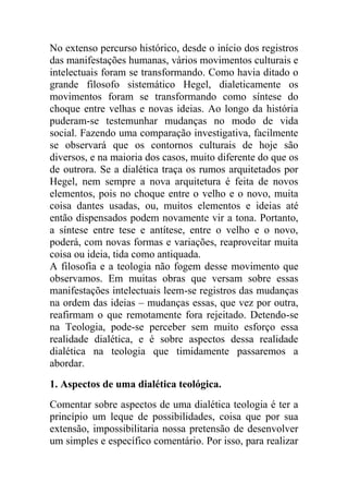 No extenso percurso histórico, desde o início dos registros
das manifestações humanas, vários movimentos culturais e
intelectuais foram se transformando. Como havia ditado o
grande filosofo sistemático Hegel, dialeticamente os
movimentos foram se transformando como síntese do
choque entre velhas e novas ideias. Ao longo da história
puderam-se testemunhar mudanças no modo de vida
social. Fazendo uma comparação investigativa, facilmente
se observará que os contornos culturais de hoje são
diversos, e na maioria dos casos, muito diferente do que os
de outrora. Se a dialética traça os rumos arquitetados por
Hegel, nem sempre a nova arquitetura é feita de novos
elementos, pois no choque entre o velho e o novo, muita
coisa dantes usadas, ou, muitos elementos e ideias até
então dispensados podem novamente vir a tona. Portanto,
a síntese entre tese e antítese, entre o velho e o novo,
poderá, com novas formas e variações, reaproveitar muita
coisa ou ideia, tida como antiquada.
A filosofia e a teologia não fogem desse movimento que
observamos. Em muitas obras que versam sobre essas
manifestações intelectuais leem-se registros das mudanças
na ordem das ideias – mudanças essas, que vez por outra,
reafirmam o que remotamente fora rejeitado. Detendo-se
na Teologia, pode-se perceber sem muito esforço essa
realidade dialética, e é sobre aspectos dessa realidade
dialética na teologia que timidamente passaremos a
abordar.
1. Aspectos de uma dialética teológica.
Comentar sobre aspectos de uma dialética teologia é ter a
princípio um leque de possibilidades, coisa que por sua
extensão, impossibilitaria nossa pretensão de desenvolver
um simples e específico comentário. Por isso, para realizar
 