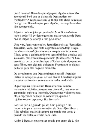 que é possível Deus desejar algo para alguém e isso não
acontecer? Será que os planos de Deus podem ser
frustrados? A resposta é sim. A Bíblia está cheia de relatos
de algo que Deus desejou para alguém, mas aquilo acabou
não acontecendo.
Alguém pode objetar perguntando‫ ׃‬Mas Deus não tem
todo o poder? É evidente que sim, mas a vontade de Deus
não se impõe pela força e sim pelo amor.
Uma vez, Jesus contemplou Jerusalém e disse: “Jerusalém,
Jerusalém, você, que mata os profetas e apedreja os que
lhe são enviados! Quantas vezes eu quis reunir os seus
filhos, como a galinha reúne os seus pintinhos debaixo das
suas asas, mas vocês não quiseram” (Mateus 23.37). Ora,
esse texto deixa bem claro que o Senhor quis algo para os
seus filhos, mas eles não quiseram. Frustraram os planos
de Deus para eles naquele momento.
Ou acreditamos que Deus realmente nos dá liberdade,
inclusive de rejeitá-lo, ou de fato não há liberdade alguma
e somos marionetes, sem nenhum poder de decisão.
O que vejo na Bíblia é um Deus amoroso, sempre
tomando a iniciativa, sempre nos cercando, mas sempre
esperando, nunca se impondo. Quando nos voltamos para
ele, a esperança de Deus se concretiza, quando o
rejeitamos, sua esperança fica frustrada.
Por isso que a figura do pai do filho pródigo é tão
importante para mostrar o caráter de Deus. Que libera o
filho rebelde, mas está sempre esperando sua volta, e
quando ele volta, o recebe com festa.
Assim é Deus, ele espera ser amado por quem ele é, não
 
