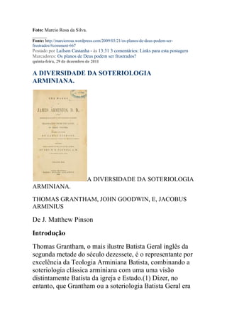 Foto: Marcio Rosa da Silva.
______
Fonte: http://marciorosa.wordpress.com/2009/03/21/os-planos-de-deus-podem-ser-
frustrados/#comment-667
Postado por Lailson Castanha - às 13:31 3 comentários: Links para esta postagem
Marcadores: Os planos de Deus podem ser frustrados?
quinta-feira, 29 de dezembro de 2011

A DIVERSIDADE DA SOTERIOLOGIA
ARMINIANA.




                              A DIVERSIDADE DA SOTERIOLOGIA
ARMINIANA.

THOMAS GRANTHAM, JOHN GOODWIN, E, JACOBUS
ARMINIUS

De J. Matthew Pinson
Introdução
Thomas Grantham, o mais ilustre Batista Geral inglês da
segunda metade do século dezessete, é o representante por
excelência da Teologia Arminiana Batista, combinando a
soteriologia clássica arminiana com uma uma visão
distintamente Batista da igreja e Estado.(1) Dizer, no
entanto, que Grantham ou a soteriologia Batista Geral era
 