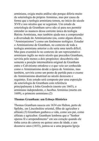 arminiana, exigiu muita análise não porque diferia muito
da soteriologia do próprio Arminius, mas por causa da
forma que a teologia arminiana tomou, no início do século
XVII e nos séculos que se seguiram. Um estudo da
soteriologia de Grantham serve não só para nos permitir
entender as nuances dessa corrente única da teologia
Batista Arminiana, mas também ajuda-nos a compreender
a diversidade do Arminianismo (ou, como alguns dizem,
“Arminianismos”) como um fenômeno teológico. Estudar
o Arminianismo de Grantham, no contexto de toda a
teologia arminiana anterior a ele seria uma tarefa difícil.
Mas para examiná-lo no contexto de um representativo
arminiano inglês no meio século que precedeu Grantham,
serviria pelo menos a dois propósitos: descobriria não
somente a posição intermediária original de Grantham
entre o Calvinismo ortodoxo e o que veio ser conhecido
como o Arminianismo desde a época de Arminius, mas
também, serviria como um ponto de partida para o exame
do Arminianismo doutrinal no século dezessete e
seguintes. Este estudo será composto por uma exposição
da soteriologia de Grantham com referência
principalmente à John Goodwin (morto em 1665), o
arminiano independente, e Jacobus Arminius (morto em
1609), o primeiro arminiano.(2)
Thomas Grantham: um Esboço Histórico
Thomas Grantham nasceu em 1634 em Halton, perto de
Spilsby, em Lincolnshire oriental, filho de agricultor e
alfaiate.(3) Grantham ganhava a vida, como seu pai, como
alfaiate e agricultor. Grantham lembrou que o "Senhor
operou fé e arrependimento" em seu coração quando ele
tinha cerca de catorze ou quinze anos de idade, e aos
dezenove anos (1653), juntou-se a uma pequena Igreja
 