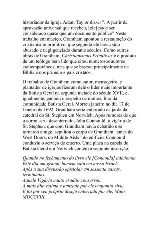 historiador da igreja Adam Taylor disse: ". A partir da
aprovação universal que recebeu, [ele] pode ser
considerado quase que um documento público" Neste
trabalho em maciço, Grantham apontou a restauração do
cristianismo primitivo, que segundo ele havia sido
abusado e negligenciado durante séculos. Como outras
obras de Grantham, Christianismus Primitivus é o produto
de um teólogo bem lido que citou numerosos autores
contemporâneos, mas que se baseou principalmente na
Bíblia e nos primeiros pais cristãos.
O trabalho de Grantham como autor, mensageiro, e
plantador de igrejas fizeram dele o líder mais importante
da Batista Geral na segunda metade do século XVII, e,
igualmente, ganhou o respeito de muitos, fora da
comunidade Batista Geral. Morreu janeiro no dia 17 de
Janeiro de 1692. Grantham seria enterrado na jarda da
catedral do St. Stephen em Norwich. Após rumores de que
o corpo seria desenterrado, John Connould, o vigário de
St. Stephen, que com Grantham havia debatido e se
tornardo amigo, sepultou o corpo de Grantham “antes do
West Doors, no Middle Aisle” do edifício. Connould
conduziu o serviço de enterro. Uma placa na capela do
Batista Geral em Norwich contém a seguinte inscrição:
Quando no fechamento do livro ele [Connould] adicionou
Este dia um grande homem caiu em nosso Israel:
Após a sua discussão epistolar em sessenta cartas,
terminadas
Aquele Vigário muito erudito conservou,
A mais alta estima e amizade por ele enquanto vivo,
E foi por seu próprio desejo enterrado por ele, Maio
MDCCVIII.
 