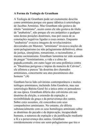 A Forma da Teologia de Grantham
A Teologia de Grantham pode ser exatamente descrita
como arminiana porque era quase idêntica à soteriologia
de Jacobus Arminius. Mas Grantham não gostava do
rótulo "arminiano", assim como ele não gostava do título
de "anabatista", não porque ele era antipático a qualquer
uma destas posições doutrinais, mas por causa de as
conotações negativas ligadas a esses nomes. Enquanto
"anabatista" evocava imagens de revolucionários
desvairados em Munster, "arminiano" invocava noções de
semi-pelagianismo (se não pelagianismo definitivo), obras
de justiça, sinergismo, romanismo, o racionalismo, e
mesmo socinianismo. Grantham lamentou ter sido acusado
de pregar "Arminianismo, a vida e a alma do
papado,contudo, em outro lugar em uma polêmica contra
as "Doutrinas perigosas e ímpias da maneira de Calvino",
ele afirmou a pureza "da doutrina dos chamados
arminianos, concernente aos atos pecaminosos dos
homens ".(4)
Gantham havia lido calvinistas contemporâneos e muitos
teólogos arminianos, incluindo John Goodwin, mas sua
soteriologia Batista Geral foi a única entre os pensadores
de sua época. Grantham diferia dos calvinistas em sua
doutrina da eleição, a extensão da expiação, a
resistibilidade da graça e da perseverança dos santos.
Sobre estes assuntos, ele concordou com seus
companheiros arminianos. No entanto, ele diferia
substancialmente com os seus homólogos arminiano sobre
as doutrinas do pecado e da depravação, incapacidade
humana, a natureza da expiação e da justificação mediante
a fé e a perseverança dos santos. Grantham
estridentemente evitou um semi-pelagianismo que tira o
 