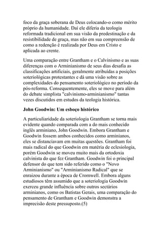 foco da graça soberana de Deus colocando-o como mérito
próprio da humanidade. Daí ele diferia da teologia
reformada tradicional em sua visão da predestinação e da
resistibilidade de graça, mas não em sua compreensão de
como a redenção é realizada por Deus em Cristo e
aplicada ao crente.
Uma comparação entre Grantham e o Calvinismo e as suas
diferenças com o Arminianismo de seus dias desafia as
classificações artificiais, geralmente atribuídas a posições
soteriológicas protestantes e dá uma visão sobre as
complexidades do pensamento soteriológico no período da
pós-reforma. Consequentemente, eles se move para além
do debate simplista "calvinismo-arminianismo" tantas
vezes discutidos em estudos da teologia histórica.
John Goodwin: Um esboço histórico
A particuliaridade da soteriologia Grantham se torna mais
evidente quando comparada com a do mais conhecido
inglês arminiano, John Goodwin. Embora Grantham e
Goodwin fossem ambos conhecidos como arminianos,
eles se distanciavam em muitas questões. Grantham foi
mais radical do que Goodwin em matéria de eclesiologia,
porém Goodwin se moveu muito mais da ortodoxia
calvinista do que fez Grantham. Goodwin foi o principal
defensor do que tem sido referido como o "Novo
Arminianismo" ou "Arminianismo Radical" que se
enraizou durante a época de Cromwell. Embora alguns
estudiosos têm assumido que a soteriologia Goodwin
exerceu grande influência sobre outros sectários
arminianos, como os Batistas Gerais, uma comparação do
pensamento de Grantham e Goodwin demonstra a
imprecisão deste pressuposto.(5)
 