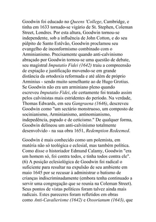 Goodwin foi educado no Queens 'College, Cambridge, e
tinha em 1633 tornado-se vigário de St. Stephen, Coleman
Street, Londres. Por esta altura, Goodwin tornou-se
independente, sob a influência de John Cotton, e do seu
púlpito de Santo Estêvão, Goodwin proclamou seu
evangelho de inconformismo combinado com o
Arminianismo. Precisamente quando anti-calvinismo
abraçado por Goodwin tornou-se uma questão de debate,
seu magistral Imputatio Fidei (1642) traiu a compreensão
de expiação e justificação movendo-se em grande
distância da ortodoxia reformada e até além de próprio
Arminius - sendo muito semelhante ao de Hugo Grotius.
Se Goodwin não era um arminiano pleno quando
escreveu Imputatio Fidei, ele certamente foi tratado assim
pelos calvinistas mais estridentes do período. Na verdade,
Thomas Edwards, em seu Gangraena (1646), descreveu
Goodwin como "um sectário monstruoso, um composto de
socinianismo, Arminianismo, antinomianismo,
indepedência, papado e de ceticismo." De qualquer forma,
Goodwin delineou um anti-calvinismo totalmente
desenvolvido - na sua obra 1651, Redemption Redeemed.
Goodwin é mais conhecido como um polemista, em
matéria não só teológica e eclesial, mas também política.
Como disse o historiador Edmund Calamy, Goodwin "era
um homem só, foi contra todos, e tinha todos contra ele".
(6) A posição eclesiológica de Goodwin foi radical o
suficiente para resultar na expulsão de seu ambiente em
maio 1645 por se recusar à administrar o batismo de
crianças indiscriminadamente (embora tenha continuado a
servir uma congregação que se reunia na Coleman Street).
Seus pontos de vistas políticos foram talvez ainda mais
radicais. Estes pareceres foram refletidos em obras
como Anti-Cavalierisme (1642) e Ossorianum (1643), que
 