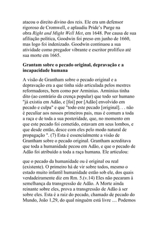 atacou o direito divino dos reis. Ele era um defensor
rigoroso de Cromwell, e aplaudiu Pride‟s Purge na
obra Right and Might Well Met, em 1648. Por causa de sua
afiliação política, Goodwin foi preso em junho de 1660,
mas logo foi indenizado. Goodwin continuou a sua
atividade como pregador vibrante e escritor prolífico até
sua morte em 1665.
Grantam sobre o pecado original, depravação e a
incapacidade humana
A visão de Grantham sobre o pecado original e a
depravação era a que tinha sido articulada pelos mestres
reformadores, bem como por Arminius. Arminius tinha
dito (ao contrário da crença popular) que todo ser humano
"já existia em Adão, e [foi] por [Adão] envolvido em
pecado e culpa" e que "todo este pecado [original]. . . não
é peculiar aos nossos primeiros pais, mas é comum a toda
a raça e de toda a sua posteridade, que, no momento em
que este pecado foi cometido, estavam em seus lombos, e
que desde então, desce com eles pelo modo natural de
propagação ". (7) Esta é essencialmente a visão de
Grantham sobre o pecado original. Grantham acreditava
que toda a humanidade pecou em Adão, e que o pecado de
Adão foi atribuído a toda a raça humana. Ele articulou:
que o pecado da humanidade ou é original ou real
(existente). O primeiro há de vir sobre todos, mesmo o
estado muito infantil humanidade estão sob ele, dos quais
verdadeiramente diz em Rm. 5.(v.14) Eles não pecaram à
semelhança da transgressão de Adão. A Morte ainda
reinante sobre eles, prova a transgressão de Adão à ser
sobre eles. Esta é a raiz do pecado, chamado de pecado do
Mundo, João 1,29, do qual ninguém está livre .... Podemos
 
