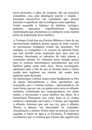 nossa pretensão, a saber, de construir, não um exaustivo
comentário, mas uma abordagem parcial e simples -
buscamos desenvolver um comentário que, mesmo
beirando o superficial, não se configure como supérfluo.
Tendo assumida a hipótese da dialética teológica,
podemos      apresentar       superficialmente    algumas
manifestações que entendemos se configurar como matéria
prima da perpetuação dessa dialética.
A Teologia Cristã tem nos Escritos Bíblicos a fonte de sua
movimentação dialética, porém, apesar da fonte comum,
os movimentos teológicos cristão são destoantes. Por
exemplo, os evangelhos e os escritos do apóstolo Paulo
que tem servido como inspiração para uma série de
sistemas, direcionam os aderentes de cada sistema a
conclusões opostas. Se voltarmos nossa atenção apenas
para os sistemas soteriológicos perceberemos que essa
hipótese ganha ainda mais força. Nessa investigação,
apontamos para o fato de que as mesmas fontes e ideias
usadas para legitimar um sistema, são usadas para
legitimar outro destoante.
Na Soteriologia Católica, temos como fundamento os Pais
da Igreja, principalmente a fonte agostiniana, que
avançando, gera a vertente tomista – apresentando-se em
outra forma, que por sua vez ganha outra curso no afluente
molinista, continuando nos contemporâneos, em vários
modos, a movimentar o curso dialético das ideias. Já a
Soteriologia Protestante tem como fonte os já citados
católicos, canalizados em Lutero e Calvino, que engendra
o afluente Arminius que, por sua vez, gera o afluente
Wesley e demais, em diversidade de conteúdos,
interpretações e ênfases. Porém tanto na primeira como na
segunda, o lençol de água é as Escrituras. É importante
ressaltarmos que os sistemas que citamos não seguem uma
 