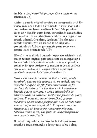também dizer, Nosso Pai pecou, e nós carregamos sua
iniquidade .(8)
Assim, o pecado original consiste na transgressão de Adão
sendo imputada a toda a humanidade, o resultado final é
que nenhum ser humano é livre da "raiz" do pecado e
culpa de Adão. Em outro lugar, respondendo a quem disse
que sua doutrina da salvação infantil era uma negação do
pecado original, Grantham, declarou: "Eu não nego o
pecado original, pois eu sei que há de vir à toda
posteridade de Adão, e que a morte passa sobre eles,
porque todos pecaram nele ".(9)
Não só a humanidade é culpada do pecado original em si,
mas o pecado original, para Grantham, é a raiz que faz a
humanidade totalmente depravada e morta no pecado e,
portanto, incapaz do desejo de realizar as coisas de Deus
sem o auxílio divino. Na seção sobre a depravação
em Christianismus Primitivus, Grantham diz:
"Nem é conveniente atenuar ou diminuir este pecado
[original], quer na sua natureza, ou na punição que traz
com ela; Ele que é, de fato filum certissimum, ou fio
condutor de todas outras iniquidades da humanidade
levando-a a ser corrupta, e, sem a misericórdia da
intervenção de um Salvador, totalmente privada da glória
de Deus. E, portanto, encontramos Davi, quando
reclamava de seu estado pecaminoso, olha de volta para
sua corrupção original, Sl. 51.5. Eis que eu nasci em
iniquidade, e em pecado me concebeu minha mãe.
Sabendo (como se diz) não pode vir uma coisa pura de
uma coisa imunda." (10)
O pecado original é a raiz ou o fio de todos os outros
pecados e traz a corrupção e depravação sobre a alma
 