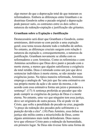 algo menor do que a depravação total de que trataram os
reformadores. Embora as diferenças entre Grantham e as
doutrinas Goodwin sobre o pecado original e depravação
pode parecer sutis, os contrastes entre os dois sobre a
natureza da redenção-expiação e justificação são gritantes.
Grantham sobre a Expiação e Justificação
Desnecessário será dizer que Grantham e Goodwin, como
arminianos, detiveram-se com paixão a uma expiação
geral; esse tema ressoa durante todo o trabalho de ambos.
No entanto, as diferenças cruciais surgem com relação à
natureza da expiação e, consequentemente, a natureza da
justificação. Grantham novamente se alinha com os
reformadores e com Arminius. Como os reformistas e com
Arminius acreditava que Deus deve punir o pecado com a
morte eterna, a menos que alguém satisfizesse a exigência
da total retidão. Deus é retratado como um juiz que deve
sentenciar indivíduos à morte eterna, se não atender suas
exigências justas. Na típica maneira reformada, Arminius
emprega a analogia de "um juiz que faz uma estimativa em
sua própria mente da ação e do autor da mesma, e de
acordo com essa estimativa forma um juízo e pronuncia a
sentença". (17) A sentença proferida ao pecador que não
pode cumprir as exigências da justiça de Deus é a morte
eterna. No entanto, uma vez que ninguém tem essa justiça,
deve ser originária de outra pessoa. Ela só pode vir de
Cristo, que sofre a penalidade do pecado na cruz, pagando
"o preço da redenção dos pecados pelo sofrimento e a
punição devida a eles". (18) Para Armínio, essa ênfase na
justiça não milita contra a misericórdia de Deus, como
alguns arminianos mais tarde defenderam. Deus nunca
teve que oferecer Cristo para a redenção da humanidade,
em primeiro lugar. Se Deus não tivesse feito uma forma de
 