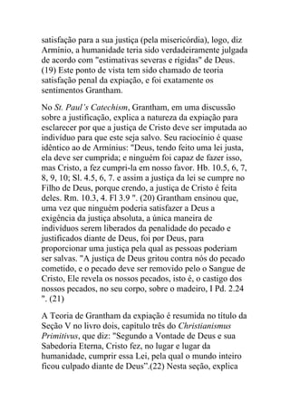 satisfação para a sua justiça (pela misericórdia), logo, diz
Armínio, a humanidade teria sido verdadeiramente julgada
de acordo com "estimativas severas e rígidas" de Deus.
(19) Este ponto de vista tem sido chamado de teoria
satisfação penal da expiação, e foi exatamente os
sentimentos Grantham.
No St. Paul’s Catechism, Grantham, em uma discussão
sobre a justificação, explica a natureza da expiação para
esclarecer por que a justiça de Cristo deve ser imputada ao
indivíduo para que este seja salvo. Seu raciocínio é quase
idêntico ao de Armínius: "Deus, tendo feito uma lei justa,
ela deve ser cumprida; e ninguém foi capaz de fazer isso,
mas Cristo, a fez cumpri-la em nosso favor. Hb. 10.5, 6, 7,
8, 9, 10; Sl. 4.5, 6, 7. e assim a justiça da lei se cumpre no
Filho de Deus, porque crendo, a justiça de Cristo é feita
deles. Rm. 10.3, 4. Fl 3.9 ". (20) Grantham ensinou que,
uma vez que ninguém poderia satisfazer a Deus a
exigência da justiça absoluta, a única maneira de
indivíduos serem liberados da penalidade do pecado e
justificados diante de Deus, foi por Deus, para
proporcionar uma justiça pela qual as pessoas poderiam
ser salvas. "A justiça de Deus gritou contra nós do pecado
cometido, e o pecado deve ser removido pelo o Sangue de
Cristo, Ele revela os nossos pecados, isto é, o castigo dos
nossos pecados, no seu corpo, sobre o madeiro, I Pd. 2.24
". (21)
A Teoria de Grantham da expiação é resumida no título da
Seção V no livro dois, capítulo três do Christianismus
Primitivus, que diz: "Segundo a Vontade de Deus e sua
Sabedoria Eterna, Cristo fez, no lugar e lugar da
humanidade, cumprir essa Lei, pela qual o mundo inteiro
ficou culpado diante de Deus”.(22) Nesta seção, explica
 