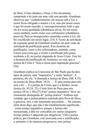 de Deus. Cristo obedece a Deus, o Pai ativamente,
cumprindo a lei justa em uma vida sem pecado. Grantham
observou que "verdadeiramente, ele nasceu sob a Lei, e
assim ficou obrigado a manter a Lei, mas por nossa causa
é que foi assim nascido, e, consequentemente, tudo o que
ele fez nessa qualidade [obediência ativa], foi em nossa
causa também, assim como seus sofrimentos [obediência
passiva]: Para as transgressões cometidas contra a Lei, ele
foi crucificado em nosso lugar. (25) A Teoria de satisfação
da expiação penal de Grantham resultou em uma visão da
satisfação da justificação penal. Esta doutrina da
justificação, como a dos reformadores, mantida, como
Lutero asseverou que o crente é justificado pela graça,
mediante a fé, na justiça imputada de Jesus Cristo. Esta foi
a doutrina da justificação de Arminius, ou seja, que a
justiça de Cristo é “feita a nossa pela imputação graciosa".
(26)
Grantham explica no Catecismo de São Paulo que há dois
tipos de justiça, uma "imputativa," e outra “prática”. A
primeira, diz ele, "é chamada a Justiça de Deus, (Mt. 6.33)
ou justiça de Deus (Rom. 10.3). . . . É uma justiça para nós
sem a lei .... É a justiça de Cristo, que é o Senhor, nossa
Justiça (Is. 45,24, 25). Cristo feito de Deus para nós
justiça, (ICor.1.30).(27) Esta" justiça imputativa "deve ser
claramente distinguida de" justiça prática": Embora seja
verdade, que a justiça prática realizada pelo Povo de Deus,
é graciosa, sim, e um ornamento necessário. . . No entanto,
além disso digo, que não é tão imediatamente significada. .
. como justiça imputativa, porque a Justiça não
mencionada, é dita ser concedida aos santos (enquanto
Justiça prática é adquirido por diligência) "(28) a justiça
prática, por Grantham, está associada com a santificação,
e, portanto, é de natureza progressiva, mas justiça
 