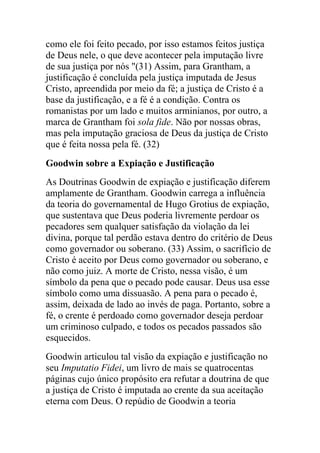 como ele foi feito pecado, por isso estamos feitos justiça
de Deus nele, o que deve acontecer pela imputação livre
de sua justiça por nós "(31) Assim, para Grantham, a
justificação é concluída pela justiça imputada de Jesus
Cristo, apreendida por meio da fé; a justiça de Cristo é a
base da justificação, e a fé é a condição. Contra os
romanistas por um lado e muitos arminianos, por outro, a
marca de Grantham foi sola fide. Não por nossas obras,
mas pela imputação graciosa de Deus da justiça de Cristo
que é feita nossa pela fé. (32)
Goodwin sobre a Expiação e Justificação
As Doutrinas Goodwin de expiação e justificação diferem
amplamente de Grantham. Goodwin carrega a influência
da teoria do governamental de Hugo Grotius de expiação,
que sustentava que Deus poderia livremente perdoar os
pecadores sem qualquer satisfação da violação da lei
divina, porque tal perdão estava dentro do critério de Deus
como governador ou soberano. (33) Assim, o sacrifício de
Cristo é aceito por Deus como governador ou soberano, e
não como juiz. A morte de Cristo, nessa visão, é um
símbolo da pena que o pecado pode causar. Deus usa esse
símbolo como uma dissuasão. A pena para o pecado é,
assim, deixada de lado ao invés de paga. Portanto, sobre a
fé, o crente é perdoado como governador deseja perdoar
um criminoso culpado, e todos os pecados passados são
esquecidos.
Goodwin articulou tal visão da expiação e justificação no
seu Imputatio Fidei, um livro de mais se quatrocentas
páginas cujo único propósito era refutar a doutrina de que
a justiça de Cristo é imputada ao crente da sua aceitação
eterna com Deus. O repúdio de Goodwin a teoria
 