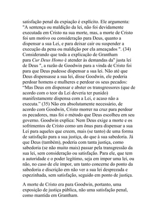 satisfação penal da expiação é explícito. Ele argumenta:
"A sentença ou maldição da lei, não foi devidamente
executada em Cristo na sua morte, mas, a morte de Cristo
foi um motivo ou consideração para Deus, quanto a
dispensar a sua Lei, e para deixar cair ou suspender a
execução da pena ou maldição por ela ameaçados ". (34)
Considerando que toda a explicação de Grantham
para Cur Deus Homo é atender às demandas da" justa lei
de Deus ", a razão de Goodwin para a vinda de Cristo foi
para que Deus pudesse dispensar a sua lei. Não até que
Deus dispensasse a sua lei, disse Goodwin, ele poderia
perdoar homens e mulheres e perdoar os seus pecados:
“Mas Deus em dispensar e abster os transgressores (que de
acordo com o teor da Lei deveria ter punido)
manifestamente dispensa com a Lei, e acaso não a
executa.” (35) Não era absolutamente necessário, de
acordo com Goodwin, Cristo morrer na cruz para perdoar
os pecadores, mas foi o método que Deus escolheu em seu
governo. Goodwin explica: Nem Deus exige a morte e os
sofrimentos de Cristo como um ônus para dispensar a sua
Lei para aqueles que creem, mais (se tanto) de uma forma
de satisfação para a sua justiça, do que à sua sabedoria. Já
que Deus (também), poderia com tanta justiça, como
sabedoria (se não muito mais) passar pela transgressão da
sua lei, sem consideração ou satisfação. Para ele, que tem
a autoridade e o poder legítimo, seja em impor uma lei, ou
não, no caso de ele impor, um tanto concerne do ponto da
sabedoria e discrição em não ver a sua lei desprezada e
espezinhada, sem satisfação, seguido em ponto de justiça.
A morte de Cristo era para Goodwin, portanto, uma
exposição de justiça pública, não uma satisfação penal,
como mantida em Grantham.
 