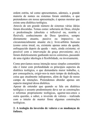 ordem estrita, tal como apresentamos, ademais, a grande
maioria de nomes ou sistemas foram omitidos, o que
pretendemos em nossa apresentação, é apenas mostrar que
existe uma dialética teológica.
Através de um grande número de sistemas várias ideias
foram discutidas. Temas como: soberania de Deus, eleição
e predestinação (absoluta e inflexível ou, restrita e
flexível); conhecimento de Deus (positivo, sempre
diretamente atuante, passivo ou impassivo; ou
circunstancialmente atuante etc.); livre-arbítrio humano
(como coisa irreal, ou, existente apenas antes da queda;
enfraquecido depois da queda – mais, ainda existente; só
possível com a intervenção da graça preveniente; etc.)
foram dialeticamente ganhando novos contornos, passando
de uma rigidez ideologia à flexibilidade, ou inversamente.
Como prevíamos nossa intenção nesse simples comentário
não é tratar com profundidade os principais aspectos da
dialética teológica, o que demandaria maior trabalho, e,
por consequência, exigir-nos-ia mais tempo de dedicação,
coisa que atualmente indispomos, além de fugir de nosso
campo de intenções. Pretendemos abordar apenas um
aspecto marginal dessa dialética.
Apesar de entender que quando se fala em dialética
teológica o assunto predominante deva ser as construções
e reformas propriamente teológicas, agarrar-nos-emos a
outra questão, a saber, a inversão de valores - realizada
com o intuito de manter firme algumas construções
teológicas.
2. A teologia da inversão de valores e as mudanças de
ênfases.
 