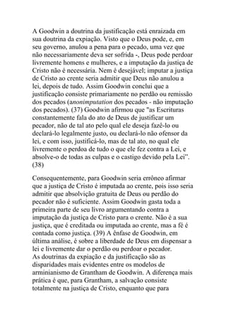 A Goodwin a doutrina da justificação está enraizada em
sua doutrina da expiação. Visto que o Deus pode, e, em
seu governo, anulou a pena para o pecado, uma vez que
não necessariamente deva ser sofrida -, Deus pode perdoar
livremente homens e mulheres, e a imputação da justiça de
Cristo não é necessária. Nem é desejável; imputar a justiça
de Cristo ao crente seria admitir que Deus não anulou a
lei, depois de tudo. Assim Goodwin conclui que a
justificação consiste primariamente no perdão ou remissão
dos pecados (anonimputation dos pecados - não imputação
dos pecados). (37) Goodwin afirmou que "as Escrituras
constantemente fala do ato de Deus de justificar um
pecador, não de tal ato pelo qual ele deseja fazê-lo ou
declará-lo legalmente justo, ou declará-lo não ofensor da
lei, e com isso, justificá-lo, mas de tal ato, no qual ele
livremente o perdoa de tudo o que ele fez contra a Lei, e
absolve-o de todas as culpas e o castigo devido pela Lei”.
(38)
Consequentemente, para Goodwin seria errôneo afirmar
que a justiça de Cristo é imputada ao crente, pois isso seria
admitir que absolvição gratuita de Deus ou perdão do
pecador não é suficiente. Assim Goodwin gasta toda a
primeira parte de seu livro argumentando contra a
imputação da justiça de Cristo para o crente. Não é a sua
justiça, que é creditada ou imputada ao crente, mas a fé é
contada como justiça. (39) A ênfase de Goodwin, em
última análise, é sobre a liberdade de Deus em dispensar a
lei e livremente dar o perdão ou perdoar o pecador.
As doutrinas da expiação e da justificação são as
disparidades mais evidentes entre os modelos de
arminianismo de Grantham de Goodwin. A diferença mais
prática é que, para Grantham, a salvação consiste
totalmente na justiça de Cristo, enquanto que para
 