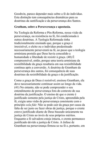 Goodwin, parece depender mais sobre a fé do indivíduo.
Esta distinção tem consequências dramáticas para as
doutrinas da santificação e da perseverança dos Santos.
Gratham, sobre a Perseverança e apostasia.
Na Teologia da Reforma e Pós-Reforma, nossa visão da
perseverança, ou resistência na fé, foi condicionada à
outras doutrinas. A Teologia Reformada tinha
tradicionalmente ensinado que, porque a graça é
irresistível, o eleito ou o indivíduo predestinado
necessariamente perseverará na fé, ao passo que a teologia
arminiana postula que Deus havia concedido a
humanidade a liberdade de resistir à graça. (40) É
compreensível, então, porque uma teoria arminiana da
resistibilidade da graça resultaria em sua resistibilidade
contínua após a conversão. A doutrina de Grantham da
perseverança dos santos, foi consequência de suas
doutrinas da resistibilidade da graça e da justificação.
Como a graça de Deus é resistível, ensinou Grantham, ela
deve necessariamente continuar assim ao longo da vida.
(41) No entanto, não se pode compreender o seu
entendimento de perseverança fora do contexto de sua
doutrina da justificação. O ensino de que o crente é
justificado somente pela justiça de Cristo, apreendida pela
fé, exigiu uma visão de perseverança consistente com o
princípio sola fide: Não se pode cair da graça por causa da
falta de ser justo ou fazer obras de justiça, porque o crente
esteve justificado diante de Deus baseado unicamente na
justiça de Cristo ao invés de seus próprios méritos.
Enquanto a fé salvadora esteja intacta, o crente permanece
justificado devido a justiça de Cristo. A ênfase de
Grantham na perseverança firmou-se na fé e, portanto, em
 