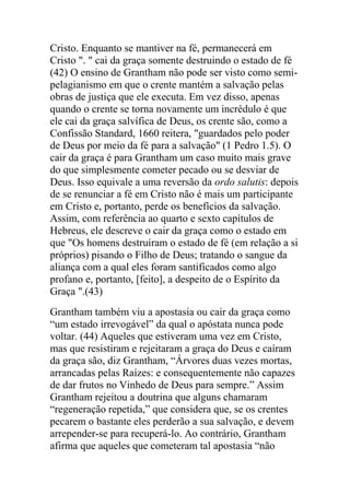 Cristo. Enquanto se mantiver na fé, permanecerá em
Cristo ". " cai da graça somente destruindo o estado de fé
(42) O ensino de Grantham não pode ser visto como semi-
pelagianismo em que o crente mantém a salvação pelas
obras de justiça que ele executa. Em vez disso, apenas
quando o crente se torna novamente um incrédulo é que
ele cai da graça salvífica de Deus, os crente são, como a
Confissão Standard, 1660 reitera, "guardados pelo poder
de Deus por meio da fé para a salvação" (1 Pedro 1.5). O
cair da graça é para Grantham um caso muito mais grave
do que simplesmente cometer pecado ou se desviar de
Deus. Isso equivale a uma reversão da ordo salutis: depois
de se renunciar a fé em Cristo não é mais um participante
em Cristo e, portanto, perde os benefícios da salvação.
Assim, com referência ao quarto e sexto capítulos de
Hebreus, ele descreve o cair da graça como o estado em
que "Os homens destruíram o estado de fé (em relação a si
próprios) pisando o Filho de Deus; tratando o sangue da
aliança com a qual eles foram santificados como algo
profano e, portanto, [feito], a despeito de o Espírito da
Graça ".(43)
Grantham também viu a apostasia ou cair da graça como
“um estado irrevogável” da qual o apóstata nunca pode
voltar. (44) Aqueles que estiveram uma vez em Cristo,
mas que resistiram e rejeitaram a graça do Deus e caíram
da graça são, diz Grantham, “Árvores duas vezes mortas,
arrancadas pelas Raízes: e consequentemente não capazes
de dar frutos no Vinhedo de Deus para sempre.” Assim
Grantham rejeitou a doutrina que alguns chamaram
“regeneração repetida,” que considera que, se os crentes
pecarem o bastante eles perderão a sua salvação, e devem
arrepender-se para recuperá-lo. Ao contrário, Grantham
afirma que aqueles que cometeram tal apostasia “não
 