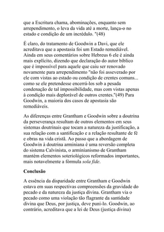 que a Escritura chama, abominações, enquanto sem
arrependimento, o leva da vida até a morte, lança-o no
estado e condição de um incrédulo. "(48)
É claro, do tratamento de Goodwin a Davi, que ele
acreditava que a apostasia foi um Estado remediável.
Ainda em seus comentários sobre Hebreus 6 ele é ainda
mais explícito, dizendo que declaração do autor bíblico
que é impossível para aquele que caiu ser renovado
novamente para arrependimento "não foi asseverado por
ele com vistas ao estado ou condição de crentes comuns...
como se ele pretendesse encerrá-los sob a pesada
condenação de tal impossibilidade, mas com vistas apenas
à condição mais deplorável de outros crentes."(49) Para
Goodwin, a maioria dos casos de apostasia são
remediáveis.
As diferenças entre Grantham e Goodwin sobre a doutrina
da perseverança resultam de outros elementos em seus
sistemas doutrinais que tocam a natureza da justificação, a
sua relação com a santificação e a relação resultante de fé
e obras na vida cristã. Ao passo que a abordagem de
Goodwin à doutrina arminiana é uma reversão completa
do sistema Calvinista, o arminianismo de Grantham
mantém elementos soteriológicos reformados importantes,
mais notavelmente a fórmula sola fide.
Conclusão
A essência da disparidade entre Grantham e Goodwin
estava em suas respectivas compreensões da gravidade do
pecado e da natureza da justiça divina. Grantham via o
pecado como uma violação tão flagrante da santidade
divina que Deus, por justiça, deve puni-lo. Goodwin, ao
contrário, acreditava que a lei de Deus (justiça divina)
 