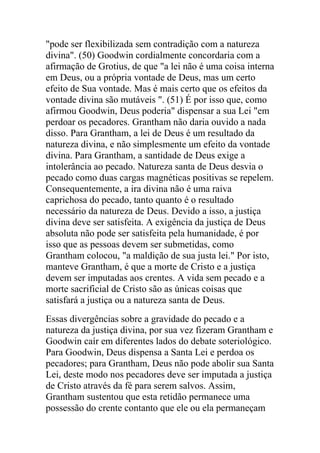 "pode ser flexibilizada sem contradição com a natureza
divina". (50) Goodwin cordialmente concordaria com a
afirmação de Grotius, de que "a lei não é uma coisa interna
em Deus, ou a própria vontade de Deus, mas um certo
efeito de Sua vontade. Mas é mais certo que os efeitos da
vontade divina são mutáveis ". (51) É por isso que, como
afirmou Goodwin, Deus poderia" dispensar a sua Lei "em
perdoar os pecadores. Grantham não daria ouvido a nada
disso. Para Grantham, a lei de Deus é um resultado da
natureza divina, e não simplesmente um efeito da vontade
divina. Para Grantham, a santidade de Deus exige a
intolerância ao pecado. Natureza santa de Deus desvia o
pecado como duas cargas magnéticas positivas se repelem.
Consequentemente, a ira divina não é uma raiva
caprichosa do pecado, tanto quanto é o resultado
necessário da natureza de Deus. Devido a isso, a justiça
divina deve ser satisfeita. A exigência da justiça de Deus
absoluta não pode ser satisfeita pela humanidade, é por
isso que as pessoas devem ser submetidas, como
Grantham colocou, "a maldição de sua justa lei." Por isto,
manteve Grantham, é que a morte de Cristo e a justiça
devem ser imputadas aos crentes. A vida sem pecado e a
morte sacrificial de Cristo são as únicas coisas que
satisfará a justiça ou a natureza santa de Deus.
Essas divergências sobre a gravidade do pecado e a
natureza da justiça divina, por sua vez fizeram Grantham e
Goodwin caír em diferentes lados do debate soteriológico.
Para Goodwin, Deus dispensa a Santa Lei e perdoa os
pecadores; para Grantham, Deus não pode abolir sua Santa
Lei, deste modo nos pecadores deve ser imputada a justiça
de Cristo através da fé para serem salvos. Assim,
Grantham sustentou que esta retidão permanece uma
possessão do crente contanto que ele ou ela permaneçam
 