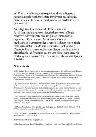 em Cristo pela fé, enquanto que Goodwin salientou a
necessidade de penitência para perseverar na salvação,
como se o crente devesse continuar a ser perdoado mais
que uma vez.
As categorias tradicionais do Calvinismo e do
Arminianismo em que os historiadores e os teólogos
recorrem normalmente são um pouco imprecisas e
enganosas. Calvinistas e Arminianos têm sido
predispostos a compreender o Arminianismo como ainda
mais semi-pelagiano do que o da versão de Goodwin.
Contudo, Grantham e os Batistas Gerais desafiaram esta
classificação, esforçando-se, em vez disso, para uma via
media, que estavam certos, foi a via da Bíblia e das Igrejas
Primitivas.
______
Notas Finais
(1) Os Batistas Gerais ingleses são os antepassados dos que agora são conhecidos como Batistas
Livres. Os primeiros Batistas Livres na América do Sul foram influenciados pelo
Christianismus Primitivus de Grantham e sua confissão de fé era a Confissão Standard, de 1660,
que Grantham entregou ao Rei Charles II em 1660 e que ele reimprimiu com anotações em
Christianismus Primitivus.

(2) A finalidade deste ensaio não é discutir os cinco pontos do Calvinismo ou os cinco artigos
da Remonstrância, mas sim, apontar as divergências que podem e ocorrem dentro do
Arminianismo. Presume-se, para a finalidade deste ensaio, que todo o arminiano discorde com
pelo menos os últimos quatro dos cinco pontos do calvinismo: eleição incondicional, expiação
particular, graça irresistível, e a perseverança incondicional dos santos.

(3) As informações biográficas nos próximos três parágrafos são tiradas de Samuel Edward
Hester, “Advancing Christianity to Its Primitive Excellency: The Quest of Thomas Grantham,
Early English General Baptist (1634-1692)” (Th.D. diss., New Orleans Baptist Theological
Seminary, 1977), 9-32.

(4) Thomas Grantham, A Dialogue Between the Baptist and the Presbyterian (London, 1691),
27; The Infants Advocate (London, 1688), 2.

(5) Cf. Ellen More, “John Goodwin and the Origins of the New Arminianism,” The Journal of
British Studies 22 (Fall 1982): 52.

(6) Dictionary of National Biography, s.v.

(7) Jacobus Arminius, The Works of James Arminius, 3 vols, trans. James Nichols and William
 