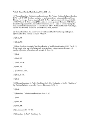 Nichols (Grand Rapids, Mich.: Baker, 1986), 2:12, 156.

(8) Thomas Grantham, Christianismus Primitivus, or The Ancient Christian Religion (London,
1678), book II, 7677. Grantham aqui ecoa os sentimentos de seu antepassado Batista Geral,
Thomas Helwys, que disse na declaração de fé do Povo Inglês remanescente em Amesterdão
(1611): "Através da desobediência[Adão], todos os homens pecaram (Romanos 5,12-19). Seu
pecado foi imputado a todos, e assim também a morte passou a todos os homens "(artigo 2).
Este documento foi reimpresso em J.Mateus Pinson, A Free Will Baptist Handbook: Heritage,
Beliefs, and Ministries (Nashville: Randall House, 1998), 123-131.

(9) Thomas Grantham, The Controversie about Infants Church Membership and Baptism,
Epitomized in Two Treatises (London, 1680), 14.

(10) Ibid., 78.

(11) Ibid., 76.

(12) John Goodwin, Imputatio Fidei. Or A Treatise of Justification (London, 1642), Part II, 13.
É interessante notar que JohnWesley mais tarde reeditou e escreveu um prefácio para este
trabalho e foi muito influenciado pela teologia de Goodwin.

(13) Ibid.

(14) Ibid., 15.

(15) Ibid., 15-16.

(16) Ibid., 16.

(17) Arminius, 2:256.

(18) Ibid., 1:419.

(19) Ibid.

(20) Thomas Grantham, St. Paul‟s Catechism: Or, A Brief Explication of the Six Principles of
the Christian Religion, as recorded Heb. 6.1,2 (London, 1687), 28.

(21) Ibid.

(22) Grantham, Christianismus Primitivus, book II, 62.

(23) Ibid.

(24) Ibid., 63.

(25) Ibid., 68.

(26) Arminius, 2:256-57, 406.

(27) Grantham, St. Paul‟s Catechism, 28.
 