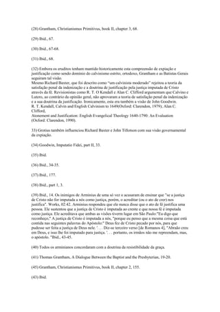 (28) Grantham, Christianismus Primitivus, book II, chapter 3, 68.

(29) Ibid., 67.

(30) Ibid., 67-68.

(31) Ibid., 68.

(32) Embora os eruditos tenham mantido historicamente esta compreensão de expiação e
justificação como sendo domínio do calvinismo estrito, ortodoxo, Grantham e as Batistas Gerais
seguiram tal visão.
Mesmo Richard Baxter, que foi descrito como “um calvinista moderado” rejeitou a teoria da
satisfação penal da indenização e a doutrina de justificação pela justiça imputada de Cristo
através da fé. Revisionistas como R. T. O Kendall e Alan C. Clifford argumentam que Calvino e
Lutero, ao contrário da opinião geral, não aprovaram a teoria de satisfação penal da indenização
e a sua doutrina da justificação. Ironicamente, esta era também a visão de John Goodwin.
R. T. Kendall, Calvin and English Calvinism to 1649(Oxford: Clarendon, 1979); Alan C.
Clifford,
Atonement and Justification: English Evangelical Theology 1640-1790: An Evaluation
(Oxford: Clarendon, 1990).

33) Grotius também influenciou Richard Baxter e John Tillotson com sua visão governamental
da expiação.

(34) Goodwin, Imputatio Fidei, part II, 33.

(35) Ibid.

(36) Ibid., 34-35.

(37) Ibid., 177.

(38) Ibid., part 1, 3.

(39) Ibid., 14. Os inimigos de Arminius de uma só vez o acusaram de ensinar que ”se a justiça
de Cristo não for imputada a nós como justiça, porém, o acreditar (ou o ato de crer) nos
justifica". Works, 02:42. Arminius respondeu que ele nunca disse que o ato de fé justifica uma
pessoa. Ele sustentou que a justiça de Cristo é imputada ao crente e que nossa fé é imputada
como justiça. Ele acreditava que ambas as visões tiverm lugar em São Paulo:"Eu digo que
reconheço," A justiça de Cristo é imputada a nós, "porque eu penso que a mesma coisa que está
contida nas seguintes palavras do Apóstolo:" Deus fez de Cristo pecado por nós, para que
pudesse ser feita a justiça de Deus nele. '. . . Diz-se terceiro verso [de Romanos 4], "Abraão creu
em Deus, e isso lhe foi imputado para justiça. '. . . portanto, os irmãos não me repreendam, mas,
o apóstolo. "Ibid., 43-45.

(40) Todos os arminianos concordaram com a doutrina da resistibilidade da graça.

(41) Thomas Grantham, A Dialogue Between the Baptist and the Presbyterian, 19-20.

(45) Grantham, Christianismus Primitivus, book II, chapter 2, 155.

(43) Ibid.
 