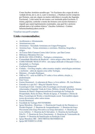 Como Jacobus Arminius acredito que: "As Escrituras são a regra de toda a
      verdade divina, de si, em si, e por si mesmas.[...] Nenhum escrito composto
      por Homens, seja um, alguns ou muitos indivìduos à exceção das Sagradas
      Escrituras[...] está isento de um exame a ser instituído pelas Escrituras. É
      tirania, papismo, controlar a mente dos homens com escritos humanos e
      impedir que sejam legitimamente examinados, seja qual for o pretexto
      adotado para a tal conduta tirânica." (Jacobus Arminius) - Contato:
      lailsoncastanha@yahoo.com.br
Visualizar meu perfil completo

Links recomendados:
      Acolhimento e Afrontamento.
      Arminianismo.com
      Arminianos - Sociedade Arminiana em Língua Portuguesa
      Arminius hoje. - Temas arminianos e correlatos. Histórias, biografias e
      artigos.
      As Cinzas Dele Clamam Contra João Calvino - por Dan Corner
      Biblioteca Metodista On-Line
      BLOG DA VIDA ETERNA - Teologia e cristianismo..
      Comunidade Metodista de Brodwisk - vários artigos sobre John Wesley
      COMUNIDADE WESLEYANA - um espaço dedicado à Educação Cristã, o
      discipulado e a Teologia.
      Confraria Pentecostal
      Crédulo. - Um blog simples, sobre assuntos simples: soteriologias arminiana
      e molinista – além de alguma coisa sobre Teologia.
      Dokimos - Zwinglio Rodrigues
      EBD na TV - serie na EBD na TV sobre o livre arbítrio, eleição, e,
      predestinação.
      Eliel Vieira
      Ensino Dominical - A soberania de Deus e o livre arbítrio - Pb. José Roberto
      Entendes tu o que lês? - Blog de Eduardo Neves.
      Escatologia Cristã - Estudos sobre Escatologia envolvendo questões
      relacionadas à Segunda Vinda de Cristo, Milênio, Grande Tribulação, Setenta
      Semanas de Daniel, Dispensacionalismo,Escatologia da Teologia da
      Prosperidade, Reino de Deus, Missão da Igreja, A Trindade e o Reino de
      Deus, Escatologia de Wesley e transformação social. Tem também alguns
      textos devocionais sobre outros temas.
      Escola Dominical
      Faculdade de Teologia WITTENBERG
      Igreja Metodista - Doutrinas - 1. Doutrina da Criação do Ser Humano e o
      Pecado Original - 2. Doutrina do Arrependimento - 3. Doutrina da Graça
      Preveniente (Ou Graça Preventiva ou Graça Salvadora) - 4. Doutrina do
      Livre Arbítrio - 5. Doutrina da Fé Salvadora - 6. Doutrina da Justificação
      Pela Fé - 7. Doutrina do Novo Nascimento - 8. Doutrina do Testemunho do
      Espírito - 9. Doutrina da Santificação ou Perfeição Cristã
      Igreja Metodista 3RE - DOUTRINAS METODISTAS
      Igreja METODISTA LIVRE
 