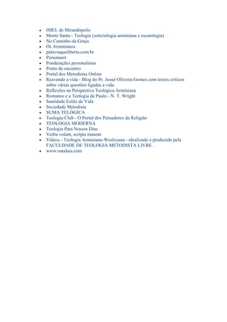 IMEL de Mirandópolis
Mente Santa - Teologia (soteriologia arminiana e escatologia)
No Caminho da Graça
Os Arminianos.
palavraqueliberta.com.br
Personaret
Ponderações personalistas
Ponto de encontro
Portal dos Metodistas Online
Reavendo a vida - Blog do Pr. Josué Oliveira Gomes com textos críticos
sobre várias questões ligadas a vida
Reflexões na Perspectiva Teológica Arminiana
Romanos e a Teologia de Paulo - N. T. Wright
Santidade Estilo de Vida
Sociedade Metodista
SUMA TELÓGICA
Teologia Club - O Portal dos Pensadores da Religião
TEOLOGIA MODERNA
Teologia Para Nossos Dias
Verba volant, scripta manent
Vídeos - Teologia Arminiana-Wesleyana - idealizado e produzido pela
FACULDADE DE TEOLOGIA METODISTA LIVRE.
www.oatalaia.com
 