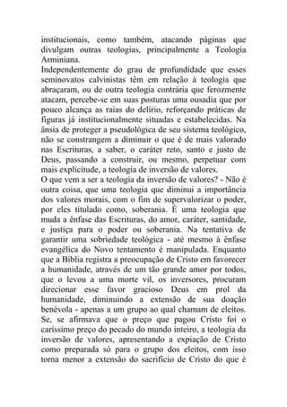 institucionais, como também, atacando páginas que
divulgam outras teologias, principalmente a Teologia
Arminiana.
Independentemente do grau de profundidade que esses
seminovatos calvinistas têm em relação à teologia que
abraçaram, ou de outra teologia contrária que ferozmente
atacam, percebe-se em suas posturas uma ousadia que por
pouco alcança as raias do delírio, reforçando práticas de
figuras já institucionalmente situadas e estabelecidas. Na
ânsia de proteger a pseudológica de seu sistema teológico,
não se constrangem a diminuir o que é de mais valorado
nas Escrituras, a saber, o caráter reto, santo e justo de
Deus, passando a construir, ou mesmo, perpetuar com
mais explicitude, a teologia de inversão de valores.
O que vem a ser a teologia da inversão de valores? - Não é
outra coisa, que uma teologia que diminui a importância
dos valores morais, com o fim de supervalorizar o poder,
por eles titulado como, soberania. É uma teologia que
muda a ênfase das Escrituras, do amor, caráter, santidade,
e justiça para o poder ou soberania. Na tentativa de
garantir uma sobriedade teológica - até mesmo à ênfase
evangélica do Novo tentamento é manipulada. Enquanto
que a Bíblia registra a preocupação de Cristo em favorecer
a humanidade, através de um tão grande amor por todos,
que o levou a uma morte vil, os inversores, procuram
direcionar esse favor gracioso Deus em prol da
humanidade, diminuindo a extensão de sua doação
benévola - apenas a um grupo ao qual chamam de eleitos.
Se, se afirmava que o preço que pagou Cristo foi o
caríssimo preço do pecado do mundo inteiro, a teologia da
inversão de valores, apresentando a expiação de Cristo
como preparada só para o grupo dos eleitos, com isso
torna menor a extensão do sacrifício de Cristo do que é
 