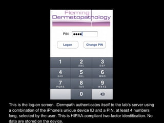 This is the log-on screen. iDermpath authenticates itself to the lab’s server using a combination of the iPhone’s unique device ID and a PIN, at least 4 numbers long, selected by the user. This is HIPAA-compliant two-factor identification. No data are stored on the device. 