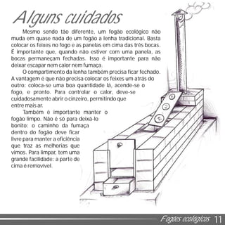 11Fogões ecológicos
Mesmo sendo tão diferente, um fogão ecológico não
muda em quase nada de um fogão a lenha tradicional. Basta
colocar os feixes no fogo e as panelas em cima das três bocas.
É importante que, quando não estiver com uma panela, as
bocas permaneçam fechadas. Isso é importante para não
deixar escapar nem calor nem fumaça.
O compartimento da lenha também precisa ficar fechado.
A vantagem é que não precisa colocar os feixes um atrás do
outro: coloca-se uma boa quantidade lá, acende-se o
fogo, e pronto. Para controlar o calor, deve-se
cuidadosamente abrir o cinzeiro, permitindo que
entre mais ar.
Também é importante manter o
fogão limpo. Não é só para deixá-lo
bonito: o caminho da fumaça
dentro do fogão deve ficar
livre para manter a eficiência
que traz as melhorias que
vimos. Para limpar, tem uma
grande facilidade: a parte de
cima é removível.
Alguns cuidados
 