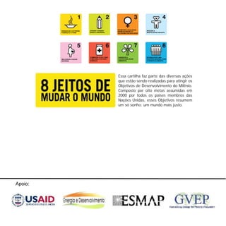 0202 Fogões ecológicos
Apoio:
Essa cartilha faz parte das diversas ações
que estão sendo realizadas para atingir os
Objetivos de Desenvolvimento do Milênio.
Composto por oito metas assumidas em
2000 por todos os países membros das
Nações Unidas, esses Objetivos resumem
um só sonho: um mundo mais justo.
ERRADICAR A EXTREMA
POBREZA E A FOME
ATINGIR O ENSINO
BÁSICO UNIVERSAL
PROMOVER A IGUALDADE
ENTRE OS SEXOS E A
AUTONOMIA DAS MULHERES
REDUZIR A
MORTALIDADE INFANTIL
MELHORAR A SAÚDE
MATERNA
COMBATER O HIV / AIDS,
A MALÁRIA E OUTRAS
DOENÇAS
GARANTIR A
SUSTENTABILIDADE
AMBIENTAL
ESTABELECER UMA
PARCERIA MUNDIAL PARA
O DESENVOLVIMENTO
 