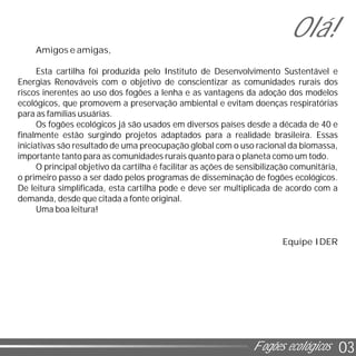 03
Amigos e amigas,
Esta cartilha foi produzida pelo Instituto de Desenvolvimento Sustentável e
Energias Renováveis com o objetivo de conscientizar as comunidades rurais dos
riscos inerentes ao uso dos fogões a lenha e as vantagens da adoção dos modelos
ecológicos, que promovem a preservação ambiental e evitam doenças respiratórias
para as famílias usuárias.
Os fogões ecológicos já são usados em diversos países desde a década de 40 e
finalmente estão surgindo projetos adaptados para a realidade brasileira. Essas
iniciativas são resultado de uma preocupação global com o uso racional da biomassa,
importante tanto para as comunidades rurais quanto para o planeta como um todo.
O principal objetivo da cartilha é facilitar as ações de sensibilização comunitária,
o primeiro passo a ser dado pelos programas de disseminação de fogões ecológicos.
De leitura simplificada, esta cartilha pode e deve ser multiplicada de acordo com a
demanda, desde que citada a fonte original.
Uma boa leitura!
Equipe IDER
Olá!
Fogões ecológicos
 