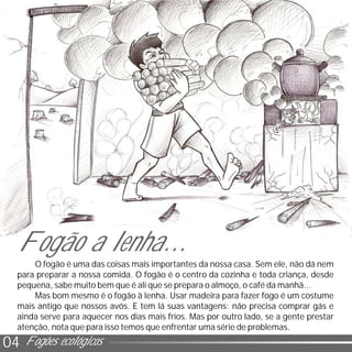 0204 Fogões ecológicos
O fogão é uma das coisas mais importantes da nossa casa. Sem ele, não dá nem
para preparar a nossa comida. O fogão é o centro da cozinha e toda criança, desde
pequena, sabe muito bem que é ali que se prepara o almoço, o café da manhã...
Mas bom mesmo é o fogão à lenha. Usar madeira para fazer fogo é um costume
mais antigo que nossos avós. E tem lá suas vantagens: não precisa comprar gás e
ainda serve para aquecer nos dias mais frios. Mas por outro lado, se a gente prestar
atenção, nota que para isso temos que enfrentar uma série de problemas.
Fogão a lenha...
 