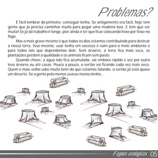 05Fogões ecológicos
É fácil lembrar do primeiro: conseguir lenha. Se antigamente era fácil, hoje tem
gente que já precisa caminhar muito para pegar uma madeira boa. E tem que ser
muita! Se já dá trabalho ir longe, pior ainda é ter que ficar colocando feixe por feixe no
fogo.
Mas o mais grave mesmo é que todos os dias estamos contribuindo para destruir
a nossa terra. Isso mesmo: usar lenha em excesso é ruim para o meio ambiente e
para todos nós que dependemos dele. Sem árvores, a terra fica mais seca, as
plantações perdem a qualidade e os animais ficam sem pasto.
Quando chove, a água não fica acumulada, vai embora rápido e vez por outra
leva árvores ou até casas. Pouco a pouco, o sertão vai ficando cada vez mais seco.
Quem é mais velho sabe muito bem do que estamos falando: o sertão já está quase
um deserto. Se a gente pelo menos usasse menos lenha...
Problemas?
 