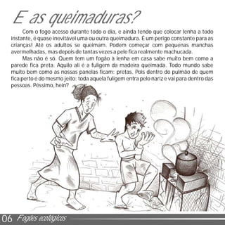 0206 Fogões ecológicos
Com o fogo acesso durante todo o dia, e ainda tendo que colocar lenha a todo
instante, é quase inevitável uma ou outra queimadura. É um perigo constante para as
crianças! Até os adultos se queimam. Podem começar com pequenas manchas
avermelhadas, mas depois de tantas vezes a pele fica realmente machucada.
Mas não é só. Quem tem um fogão à lenha em casa sabe muito bem como a
parede fica preta. Aquilo ali é a fuligem da madeira queimada. Todo mundo sabe
muito bem como as nossas panelas ficam: pretas. Pois dentro do pulmão de quem
fica perto é do mesmo jeito: toda aquela fuligem entra pelo nariz e vai para dentro das
pessoas. Péssimo, hein?
E as queimaduras?
 