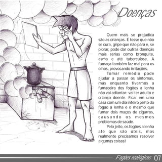 07Fogões ecológicos
Quem mais se prejudica
são as crianças. É tosse que não
se cura, gripe que não pára e, se
piorar, pode dar outras doenças
mais sérias como bronquite,
asma e até tuberculose. A
fumaça também faz mal para os
olhos, provocando irritações.
Tomar remédio pode
ajudar a passar os sintomas,
mas enquanto tivermos a
fumaceira dos fogões a lenha
não vai adiantar: vai ter adulto e
criança doente. Ficar em uma
casa com um dia inteiro perto do
fogão à lenha é o mesmo que
fumar dois maços de cigarros,
c a u s a n d o o s m e s m o s
problemas de saúde.
Pelo jeito, os fogões a lenha
até que são úteis, mas
realmente precisamos resolver
algumas coisas!
Doenças
 