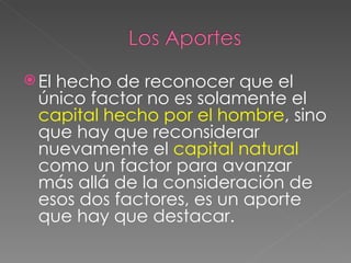El hecho de reconocer que el único factor no es solamente el  capital hecho por el hombre , sino que hay que reconsiderar nuevamente el  capital natural  como un factor para avanzar más allá de la consideración de esos dos factores, es un aporte que hay que destacar. 