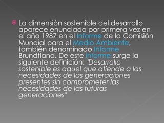 La dimensión sostenible del desarrollo aparece enunciado por primera vez en el año 1987 en el  Informe  de la Comisión Mundial para el  Medio Ambiente , también denominado  Informe  Brundtland. De este  informe  surge la siguiente definición:  "Desarrollo sostenible es aquel que atiende a las necesidades de las generaciones presentes sin comprometer las necesidades de las futuras generaciones"  