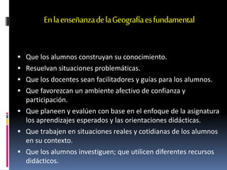 EnlaenseñanzadelaGeografíaesfundamental
 Que los alumnos construyan su conocimiento.
 Resuelvan situaciones problemáticas.
 Que los docentes sean facilitadores y guías para los alumnos.
 Que favorezcan un ambiente afectivo de confianza y
participación.
 Que planeen y evalúen con base en el enfoque de la asignatura
los aprendizajes esperados y las orientaciones didácticas.
 Que trabajen en situaciones reales y cotidianas de los alumnos
en su contexto.
 Que los alumnos investiguen; que utilicen diferentes recursos
didácticos.
 