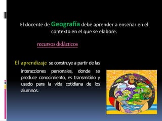 recursosdidácticos
El aprendizaje se construye a partir de las
interacciones personales, donde se
produce conocimiento, es transmitido y
usado para la vida cotidiana de los
alumnos.
El docente de Geografía debe aprender a enseñar en el
contexto en el que se elabore.
 