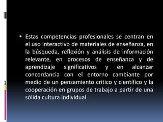  Estas competencias profesionales se centran en
el uso interactivo de materiales de enseñanza, en
la búsqueda, reflexión y análisis de información
relevante, en procesos de enseñanza y de
aprendizaje significativos y en alcanzar
concordancia con el entorno cambiante por
medio de un pensamiento crítico y científico y la
cooperación en grupos de trabajo a partir de una
sólida cultura individual
 