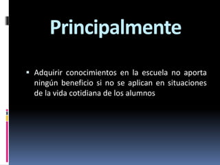 Principalmente
 Adquirir conocimientos en la escuela no aporta
ningún beneficio si no se aplican en situaciones
de la vida cotidiana de los alumnos
 