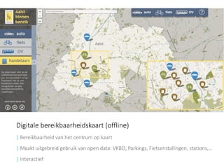 Digitale bereikbaarheidskaart (offline) 
| Bereikbaarheid van het centrum op kaart 
| Maakt uitgebreid gebruik van open data: VKBO, Parkings, Fietsenstallingen, stations,… 
|Interactief  