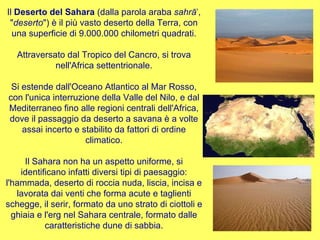 Il  Deserto del Sahara  (dalla parola araba  sahrāʾ , " deserto ") è il più vasto deserto della Terra, con una superficie di 9.000.000 chilometri quadrati. Attraversato dal Tropico del Cancro, si trova nell'Africa settentrionale. Si estende dall'Oceano Atlantico al Mar Rosso, con l'unica interruzione della Valle del Nilo, e dal Mediterraneo fino alle regioni centrali dell'Africa, dove il passaggio da deserto a savana è a volte assai incerto e stabilito da fattori di ordine climatico. Il Sahara non ha un aspetto uniforme, si identificano infatti diversi tipi di paesaggio: l'hammada, deserto di roccia nuda, liscia, incisa e lavorata dai venti che forma acute e taglienti schegge, il serir, formato da uno strato di ciottoli e ghiaia e l'erg nel Sahara centrale, formato dalle caratteristiche dune di sabbia. 