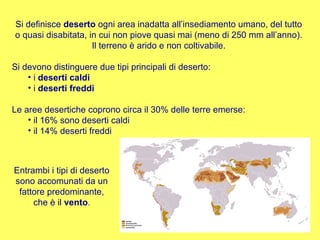 Si definisce  deserto  ogni area inadatta all’insediamento umano, del tutto o quasi disabitata, in cui non piove quasi mai (meno di 250 mm all’anno). Il terreno è arido e non coltivabile. Si devono distinguere due tipi principali di deserto: i  deserti caldi i  deserti freddi Le aree desertiche coprono circa il 30% delle terre emerse: il 16% sono deserti caldi il 14% deserti freddi Entrambi i tipi di deserto sono accomunati da un fattore predominante, che è il  vento . 